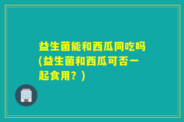 益生菌能和西瓜同吃吗(益生菌和西瓜可否一起食用?) 益生菌能和西瓜同吃吗(益生菌和西瓜可否一起食用?)