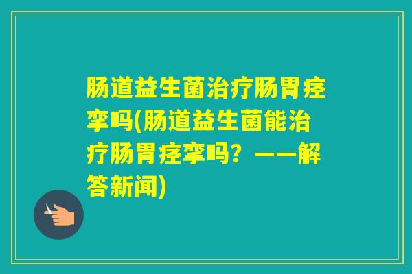 肠道益生菌肠胃痉挛吗(肠道益生菌能肠胃痉挛吗？——解答新闻)