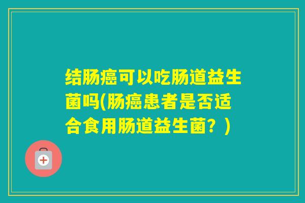 结肠可以吃肠道益生菌吗(肠患者是否适合食用肠道益生菌?) 结肠可以吃肠道益生菌吗(肠患者是否适合食用肠道益生菌?)