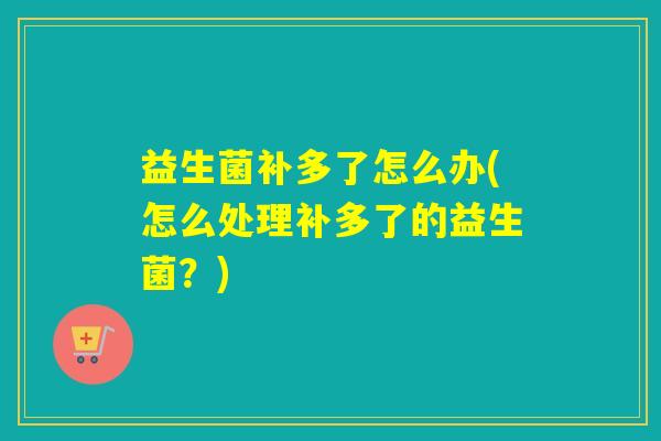 益生菌补多了怎么办(怎么处理补多了的益生菌?) 益生菌补多了怎么办(怎么处理补多了的益生菌?)