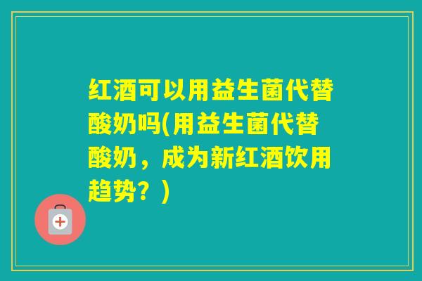 红酒可以用益生菌代替酸奶吗(用益生菌代替酸奶,成为新红酒饮用趋势?) 红酒可以用益生菌代替酸奶吗(用益生菌代替酸奶,成为新红酒饮用趋势?)
