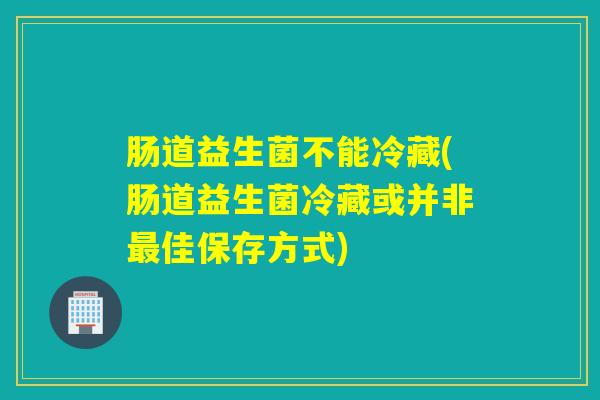 肠道益生菌不能冷藏(肠道益生菌冷藏或并非佳保存方式) 肠道益生菌不能冷藏(肠道益生菌冷藏或并非佳保存方式)