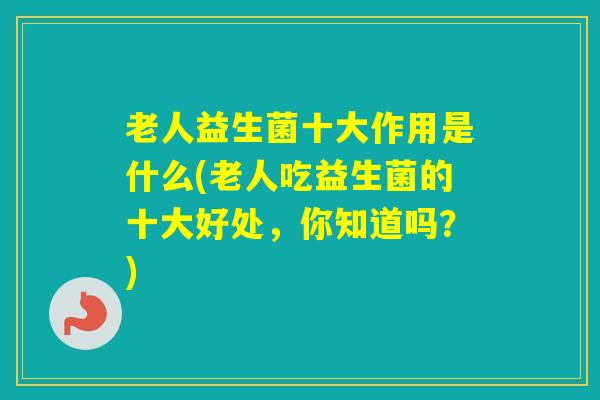 老人益生菌十大作用是什么(老人吃益生菌的十大好处，你知道吗？)