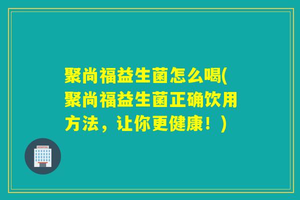 聚尚福益生菌怎么喝(聚尚福益生菌正确饮用方法，让你更健康！)