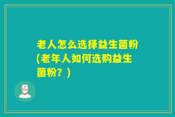 老人怎么选择益生菌粉(老年人如何选购益生菌粉？)