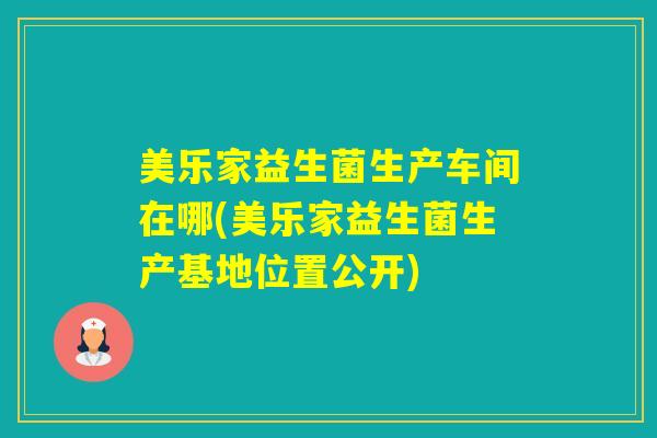 美乐家益生菌生产车间在哪(美乐家益生菌生产基地位置公开) 美乐家益生菌生产车间在哪(美乐家益生菌生产基地位置公开)