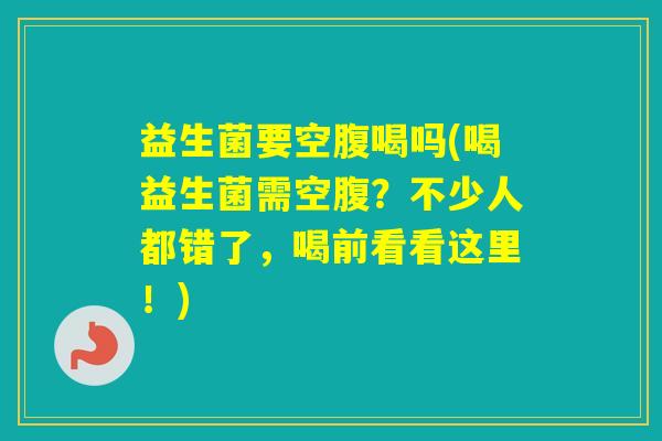 益生菌要空腹喝吗(喝益生菌需空腹?不少人都错了,喝前看看这里!) 益生菌要空腹喝吗(喝益生菌需空腹?不少人都错了,喝前看看这里!)