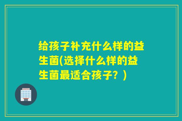 给孩子补充什么样的益生菌(选择什么样的益生菌适合孩子?) 给孩子补充什么样的益生菌(选择什么样的益生菌适合孩子?)