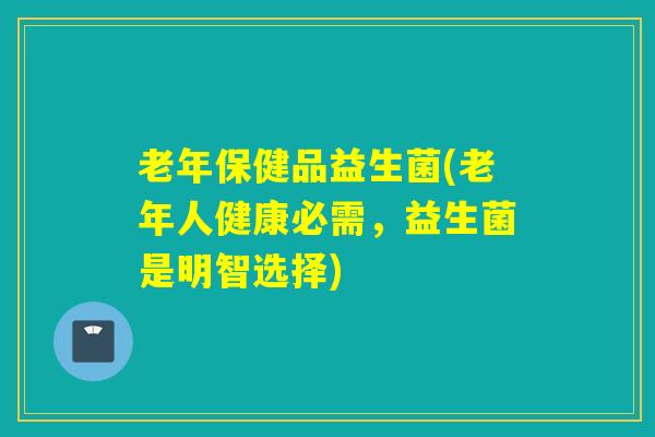 老年保健品益生菌(老年人健康必需,益生菌是明智选择) 老年保健品益生菌(老年人健康必需,益生菌是明智选择)