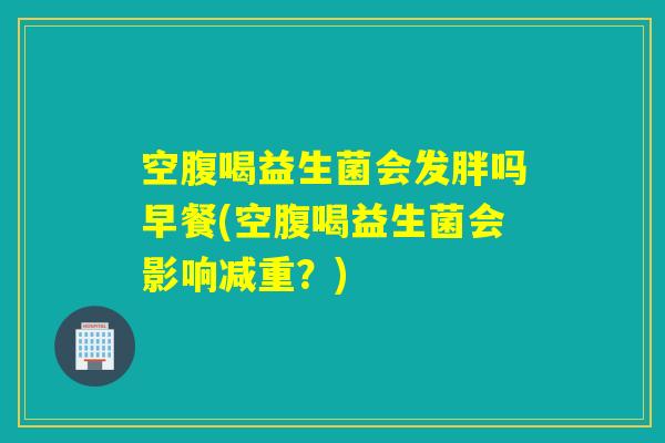 空腹喝益生菌会发胖吗早餐(空腹喝益生菌会影响减重？)