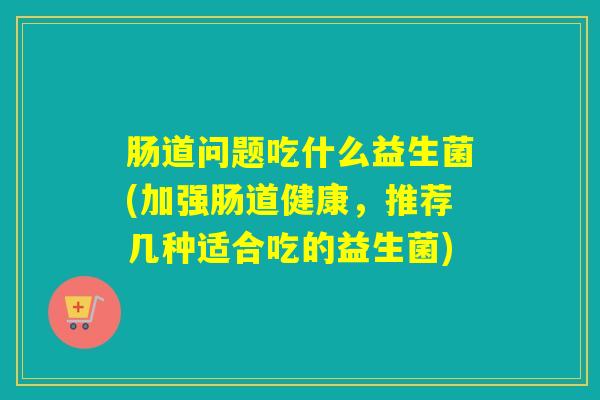 肠道问题吃什么益生菌(加强肠道健康，推荐几种适合吃的益生菌)