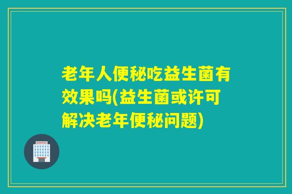 老年人吃益生菌有效果吗(益生菌或许可解决老年问题)