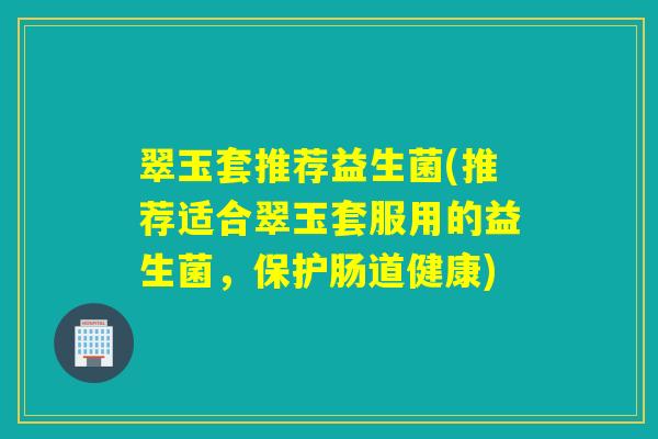 翠玉套推荐益生菌(推荐适合翠玉套服用的益生菌，保护肠道健康)