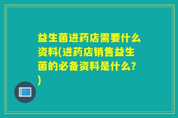 益生菌进药店需要什么资料(进药店销售益生菌的必备资料是什么？)