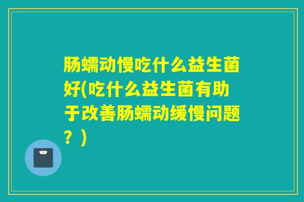 肠蠕动慢吃什么益生菌好(吃什么益生菌有助于改善肠蠕动缓慢问题？)