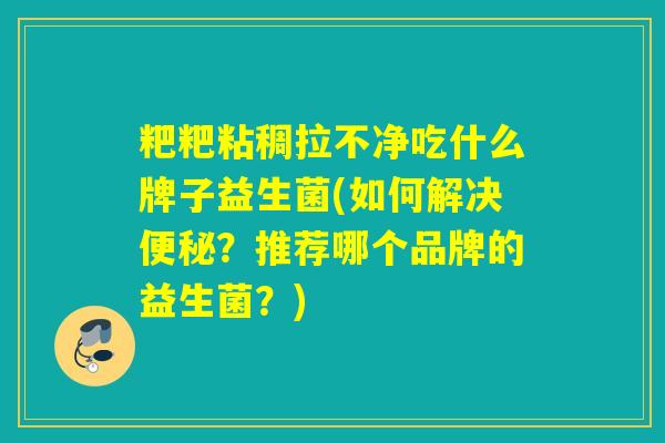 粑粑粘稠拉不净吃什么牌子益生菌(如何解决?推荐哪个品牌的益生菌?) 粑粑粘稠拉不净吃什么牌子益生菌(如何解决?推荐哪个品牌的益生菌?)