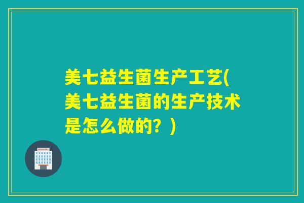 美七益生菌生产工艺(美七益生菌的生产技术是怎么做的？)