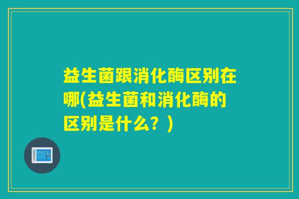 益生菌跟消化酶区别在哪(益生菌和消化酶的区别是什么?) 益生菌跟消化酶区别在哪(益生菌和消化酶的区别是什么?)