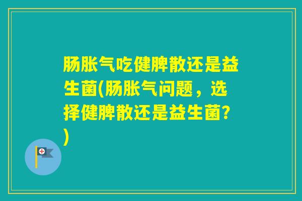 肠吃健脾散还是益生菌(肠问题，选择健脾散还是益生菌？)