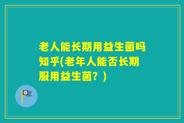 老人能长期用益生菌吗知乎(老年人能否长期服用益生菌?) 老人能长期用益生菌吗知乎(老年人能否长期服用益生菌?)