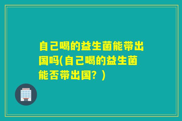 自己喝的益生菌能带出国吗(自己喝的益生菌能否带出国?) 自己喝的益生菌能带出国吗(自己喝的益生菌能否带出国?)