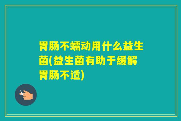 不蠕动用什么益生菌(益生菌有助于缓解不适) 不蠕动用什么益生菌(益生菌有助于缓解不适)