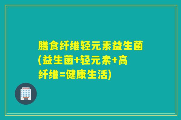 膳食纤维轻元素益生菌(益生菌+轻元素+高纤维=健康生活) 膳食纤维轻元素益生菌(益生菌+轻元素+高纤维=健康生活)