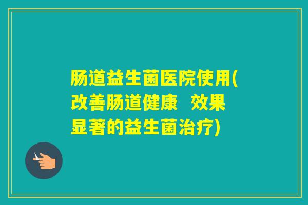 肠道益生菌医院使用(改善肠道健康  效果显著的益生菌)