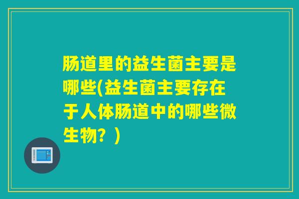 肠道里的益生菌主要是哪些(益生菌主要存在于人体肠道中的哪些微生物？)