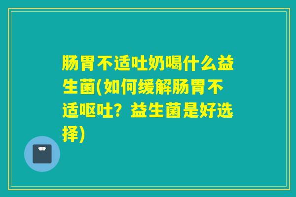 肠胃不适吐奶喝什么益生菌(如何缓解肠胃不适?益生菌是好选择) 肠胃不适吐奶喝什么益生菌(如何缓解肠胃不适?益生菌是好选择)