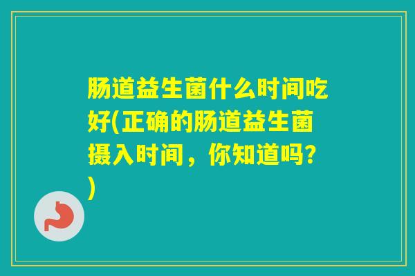肠道益生菌什么时间吃好(正确的肠道益生菌摄入时间,你知道吗?) 肠道益生菌什么时间吃好(正确的肠道益生菌摄入时间,你知道吗?)