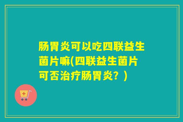 肠可以吃四联益生菌片嘛(四联益生菌片可否肠？)