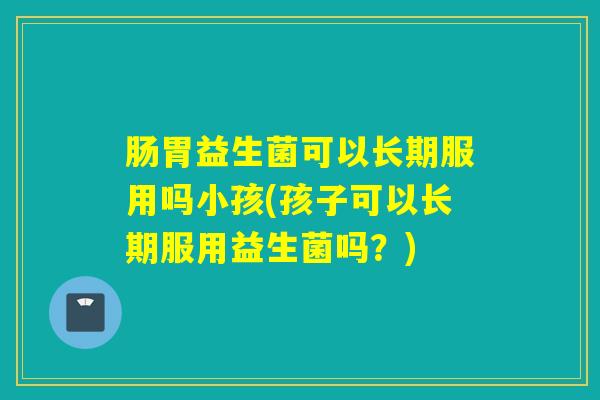 肠胃益生菌可以长期服用吗小孩(孩子可以长期服用益生菌吗?) 肠胃益生菌可以长期服用吗小孩(孩子可以长期服用益生菌吗?)
