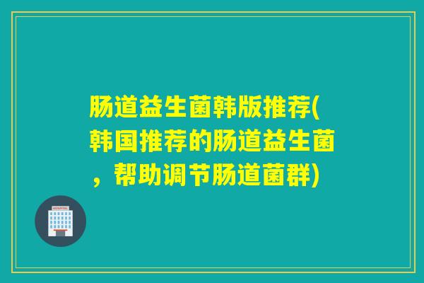 肠道益生菌韩版推荐(韩国推荐的肠道益生菌,帮助调节肠道菌群) 肠道益生菌韩版推荐(韩国推荐的肠道益生菌,帮助调节肠道菌群)