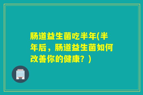 肠道益生菌吃半年(半年后,肠道益生菌如何改善你的健康?) 肠道益生菌吃半年(半年后,肠道益生菌如何改善你的健康?)
