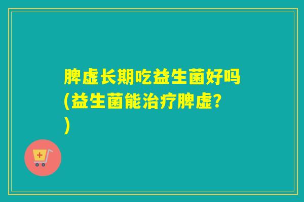 脾虚长期吃益生菌好吗(益生菌能脾虚？)