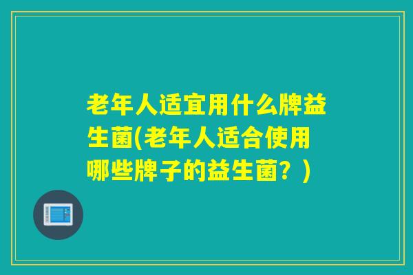 老年人适宜用什么牌益生菌(老年人适合使用哪些牌子的益生菌？)