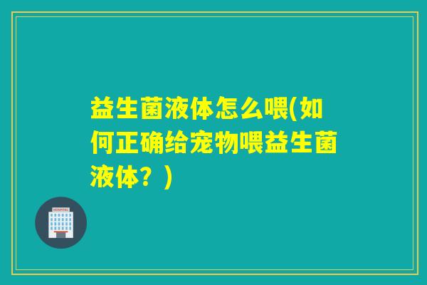 益生菌液体怎么喂(如何正确给宠物喂益生菌液体?) 益生菌液体怎么喂(如何正确给宠物喂益生菌液体?)