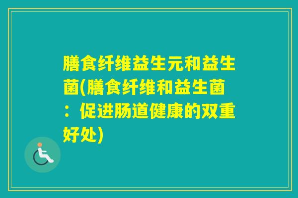 膳食纤维益生元和益生菌(膳食纤维和益生菌:促进肠道健康的双重好处) 膳食纤维益生元和益生菌(膳食纤维和益生菌:促进肠道健康的双重好处)
