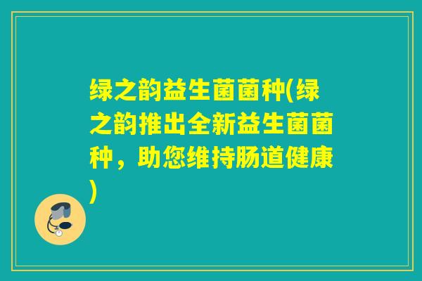 绿之韵益生菌菌种(绿之韵推出全新益生菌菌种,助您维持肠道健康) 绿之韵益生菌菌种(绿之韵推出全新益生菌菌种,助您维持肠道健康)