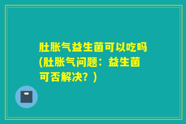 肚益生菌可以吃吗(肚问题:益生菌可否解决?) 肚益生菌可以吃吗(肚问题:益生菌可否解决?)