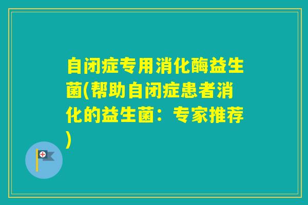 自闭症专用消化酶益生菌(帮助自闭症患者消化的益生菌:专家推荐) 自闭症专用消化酶益生菌(帮助自闭症患者消化的益生菌:专家推荐)