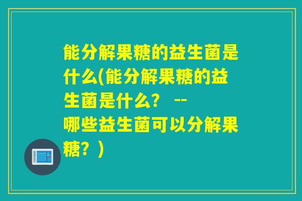 能分解果糖的益生菌是什么(能分解果糖的益生菌是什么? -- 哪些益生菌可以分解果糖?) 能分解果糖的益生菌是什么(能分解果糖的益生菌是什么? -- 哪些益生菌可以分解果糖?)
