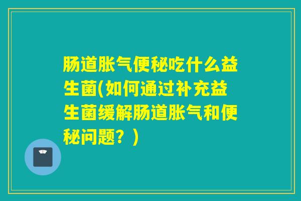 肠道吃什么益生菌(如何通过补充益生菌缓解肠道和问题？)