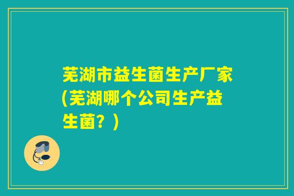 芜湖市益生菌生产厂家(芜湖哪个公司生产益生菌？)