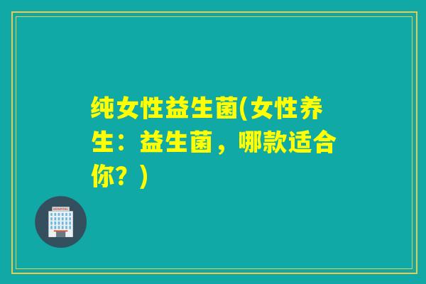 纯女性益生菌(女性养生:益生菌,哪款适合你?) 纯女性益生菌(女性养生:益生菌,哪款适合你?)