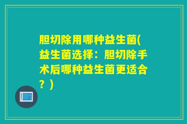 胆切除用哪种益生菌(益生菌选择:胆切除手术后哪种益生菌更适合?) 胆切除用哪种益生菌(益生菌选择:胆切除手术后哪种益生菌更适合?)