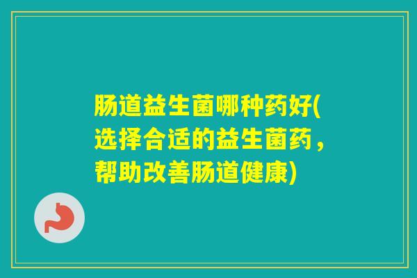 肠道益生菌哪种药好(选择合适的益生菌药，帮助改善肠道健康)