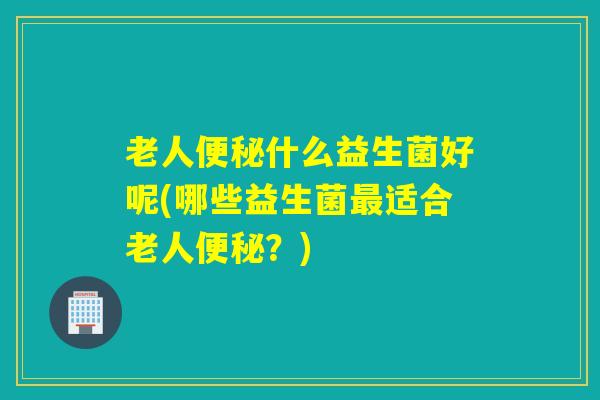 老人什么益生菌好呢(哪些益生菌适合老人?) 老人什么益生菌好呢(哪些益生菌适合老人?)