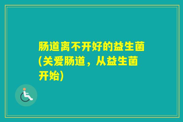 肠道离不开好的益生菌(关爱肠道,从益生菌开始) 肠道离不开好的益生菌(关爱肠道,从益生菌开始)